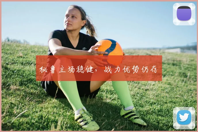 秘鲁主场稳健,战力优势仍存