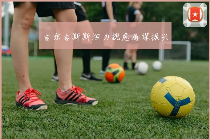 吉尔吉斯斯坦力挽危局谋振兴