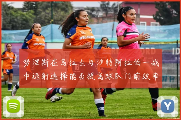 努涅斯在乌拉圭与沙特阿拉伯一战中远射选择能否提高球队门前效率