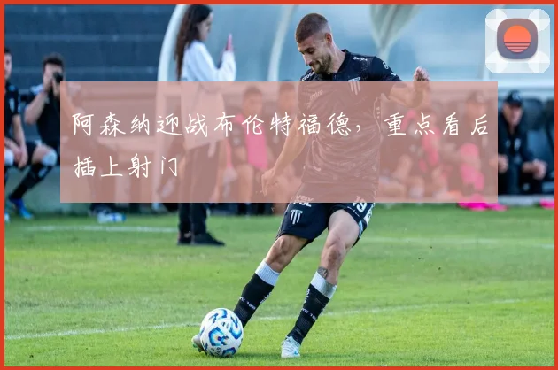 阿森纳迎战布伦特福德,重点看后插上射门