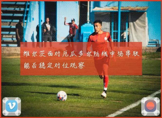 维尔茨面对厄瓜多尔防线中场串联能否稳定对位观察