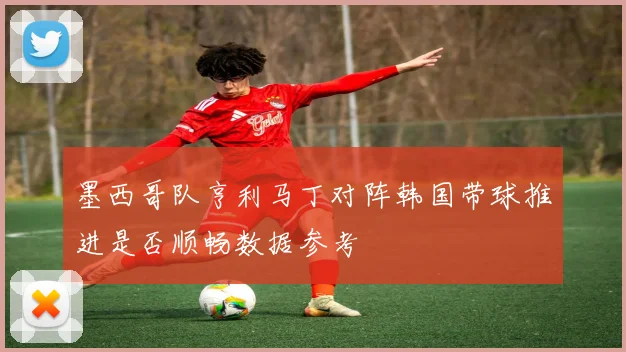 墨西哥队亨利马丁对阵韩国带球推进是否顺畅数据参考