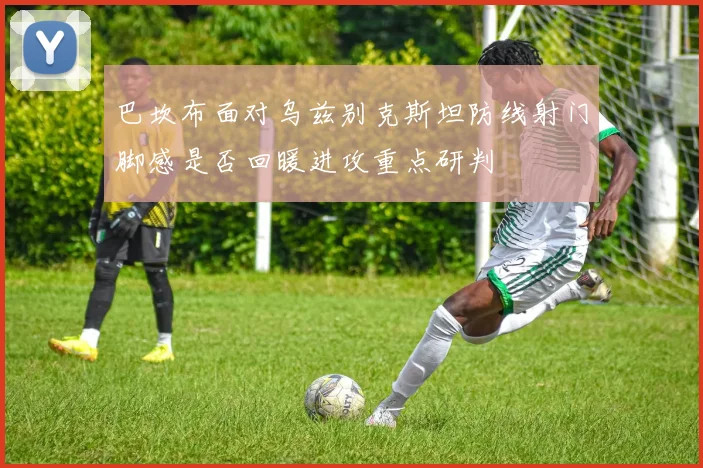 巴坎布面对乌兹别克斯坦防线射门脚感是否回暖进攻重点研判