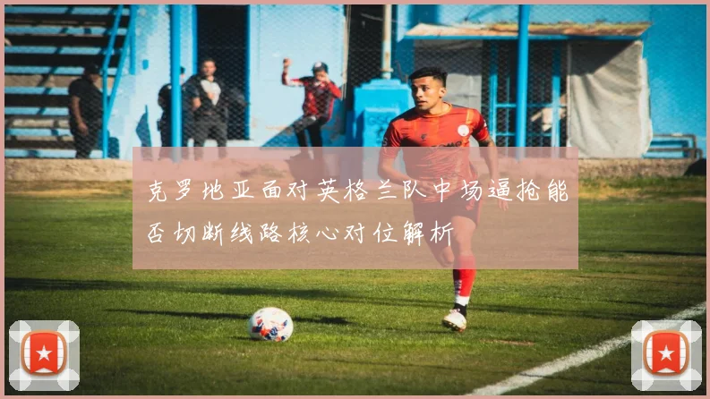 克罗地亚面对英格兰队中场逼抢能否切断线路核心对位解析
