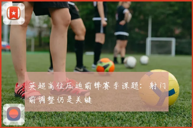 英超高位压迫前锋赛季课题：射门前调整仍是关键