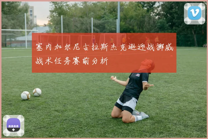 塞内加尔尼古拉斯杰克逊迎战挪威战术任务赛前分析
