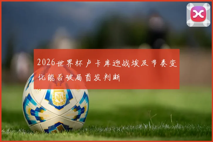 2026世界杯卢卡库迎战埃及节奏变化能否破局首发判断