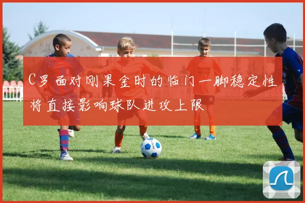 C罗面对刚果金时的临门一脚稳定性将直接影响球队进攻上限