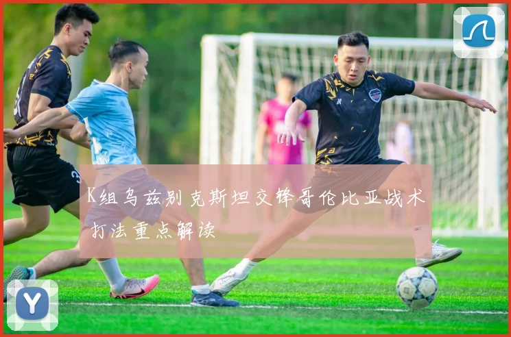 K组乌兹别克斯坦交锋哥伦比亚战术打法重点解读