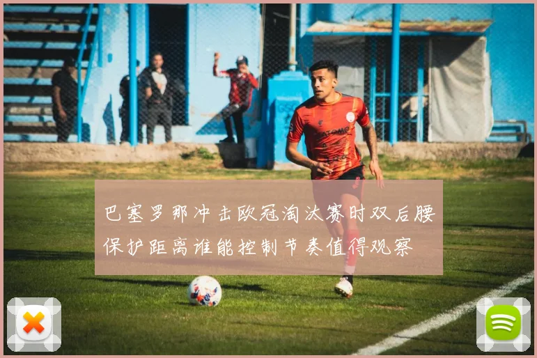 巴塞罗那冲击欧冠淘汰赛时双后腰保护距离谁能控制节奏值得观察
