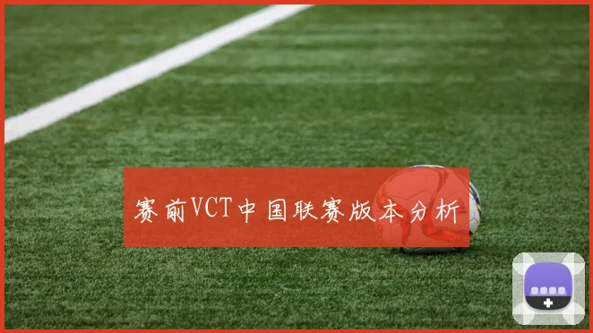 赛前VCT中国联赛版本分析