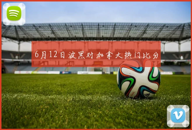 6月12日波黑对加拿大热门比分
